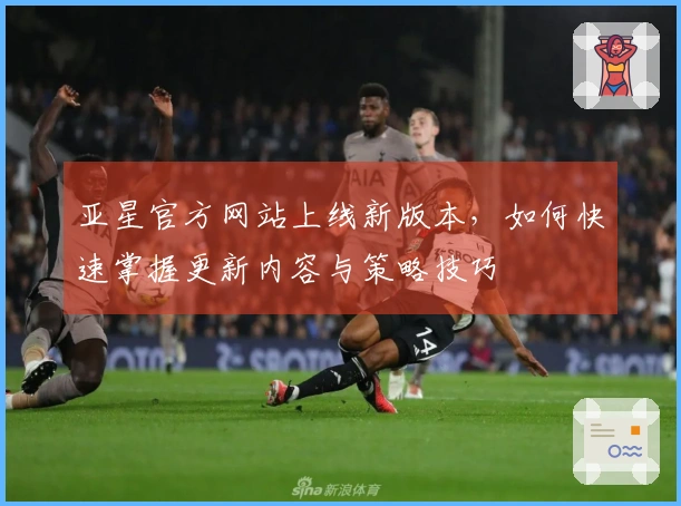 亚星官方网站上线新版本，如何快速掌握更新内容与策略技巧
