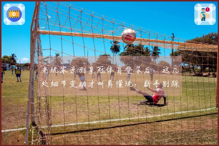 老玩家亲测皇冠体育登录后，这几处细节变动才叫真懂玩，新手别踩坑