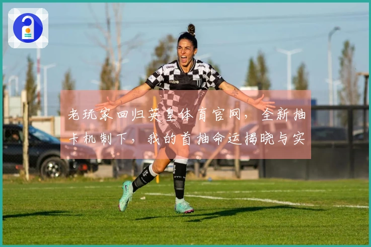 老玩家回归英皇体育官网，全新抽卡机制下，我的首抽命运揭晓与实测体验