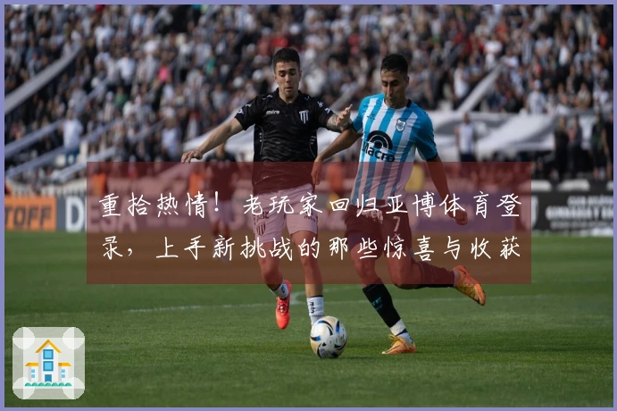 重拾热情！老玩家回归亚博体育登录，上手新挑战的那些惊喜与收获