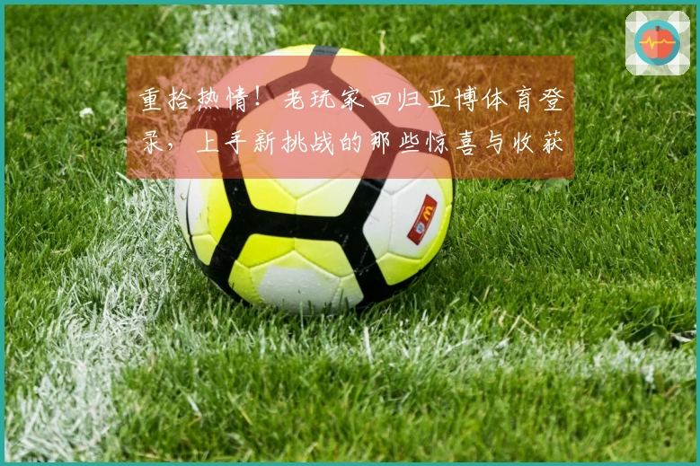 重拾热情！老玩家回归亚博体育登录，上手新挑战的那些惊喜与收获