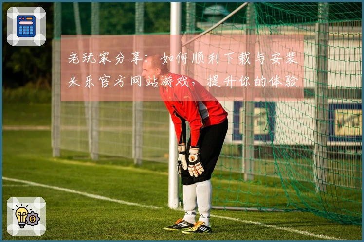 老玩家分享：如何顺利下载与安装米乐官方网站游戏，提升你的体验
