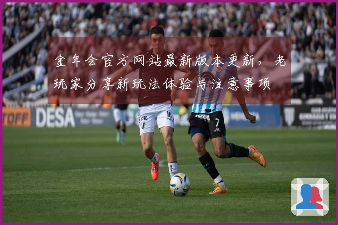 金年会官方网站最新版本更新，老玩家分享新玩法体验与注意事项