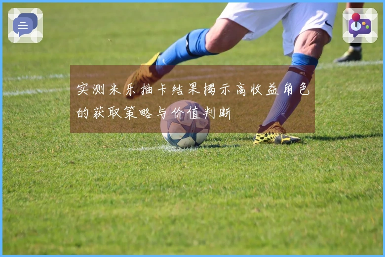 实测米乐抽卡结果揭示高收益角色的获取策略与价值判断