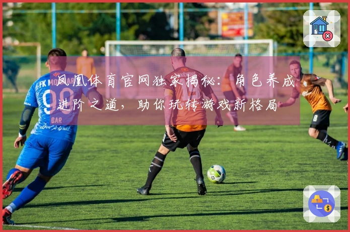 凤凰体育官网独家揭秘：角色养成进阶之道，助你玩转游戏新格局