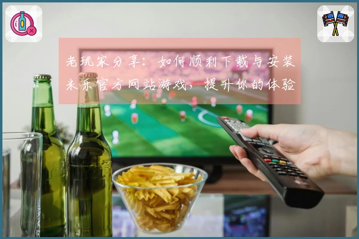 老玩家分享：如何顺利下载与安装米乐官方网站游戏，提升你的体验