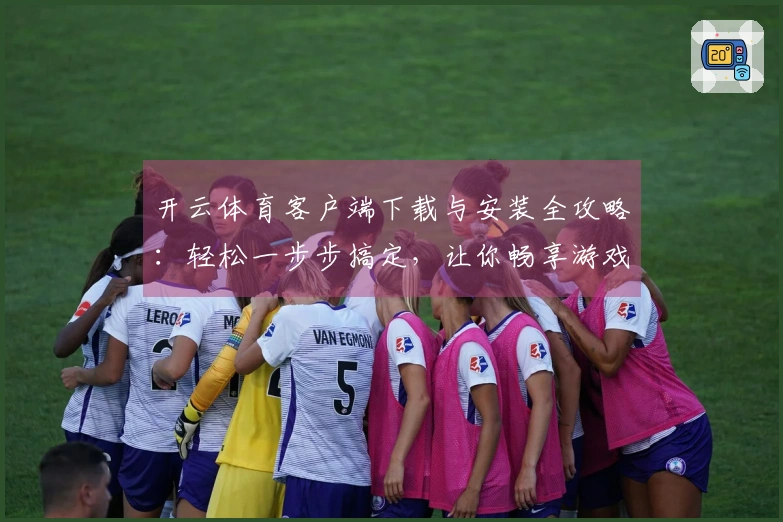 开云体育客户端下载与安装全攻略：轻松一步步搞定，让你畅享游戏乐趣