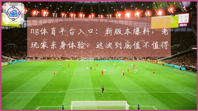ng体育平台入口：新版本爆料，老玩家亲身体验，这次到底值不值得再战？