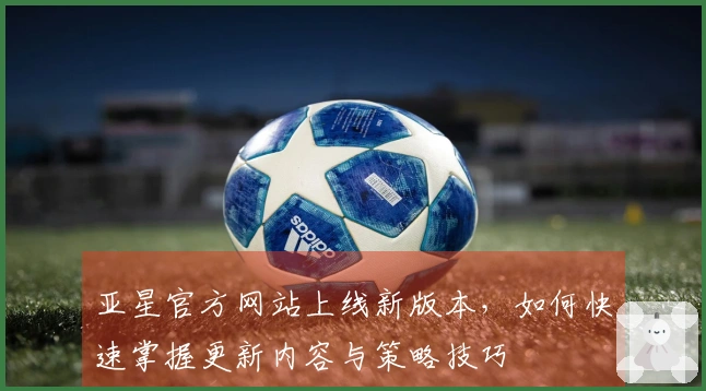 亚星官方网站上线新版本，如何快速掌握更新内容与策略技巧